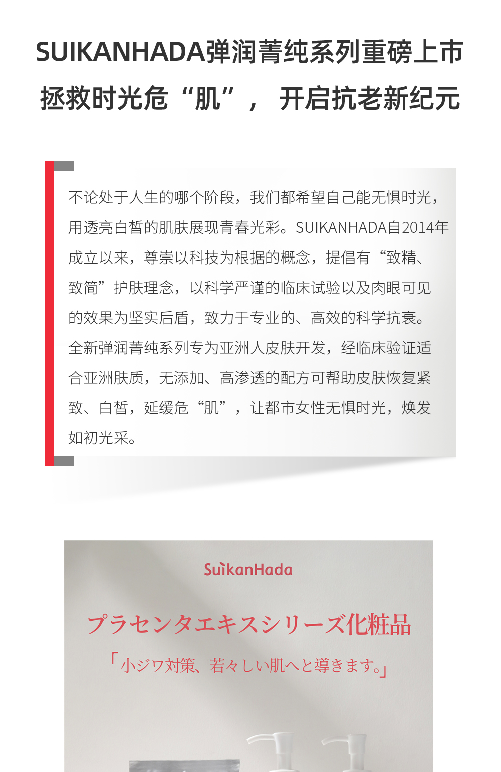 不论处于人生的哪个阶段，我们都希望自己能无惧时光，用透亮白皙的肌肤展现青春光彩。SUIKANHADA自2014年成立以来，尊崇以科技为根据的概念，提倡有“致精、致简”护肤理念，以科学严谨的临床试验以及肉眼可见的效果为坚实后盾，致力于专业的、高效的科学抗衰。全新弹润菁纯系列专为亚洲人皮肤开发，经临床验证适合亚洲肤质，无添加、高渗透的配方可帮助皮肤恢复紧致、白皙，延缓危“肌”，让都市女性无惧时光，焕发如初光采。