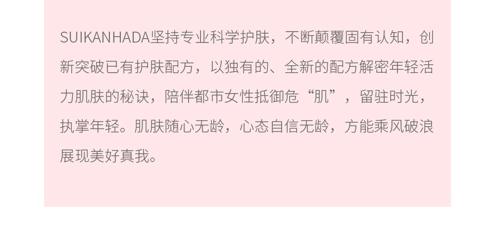 SUIKANHADA坚持专业科学护肤，不断颠覆固有认知，创新突破已有护肤配方，以独有的、全新的配方解密年轻活力肌肤的秘诀，陪伴都市女性抵御危“肌”，留驻时光，执掌年轻。肌肤随心无龄，心态自信无龄，方能乘风破浪展现美好真我。