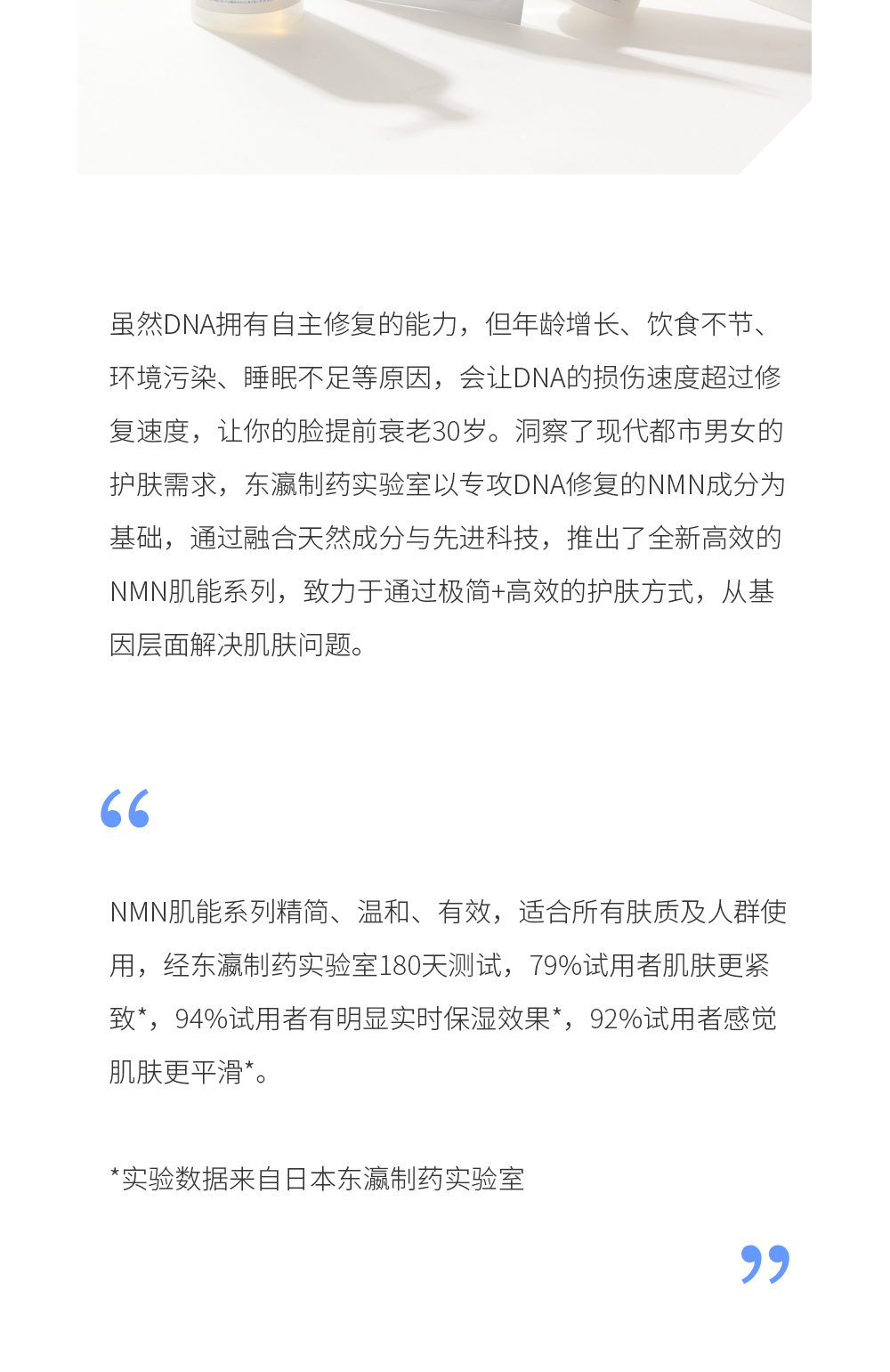 虽然DNA拥有自主修复的能力，但年龄增长、饮食不节、环境污染、睡眠不足等原因，会让DNA的损伤速度超过修复速度，让你的脸提前衰老30岁。洞察了现代都市男女的护肤需求，东瀛制药实验室以专攻DNA修复的NMN成分为基础，通过融合天然成分与先进科技，推出了全新高效的NMN肌能系列，致力于通过极简+高效的护肤方式，从基因层面解决肌肤问题。